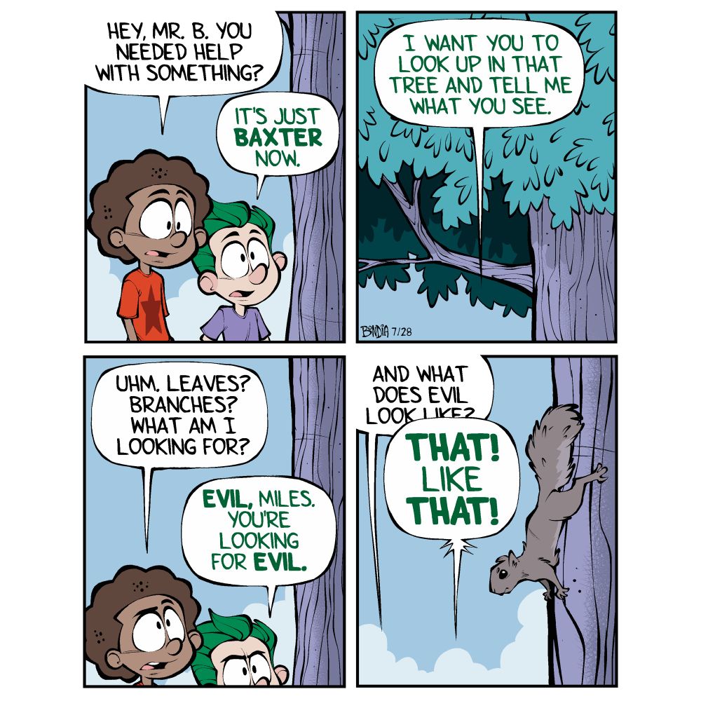 (Baxter stands near a tree in his years. Miles approaches from behind) 
Miles: Hey, Mr. B. You needed help with something?
Baxter: It’s just Baxter now. 

(Pan up into the branches of the tree)
Baxter: I want you to look up in that’s tree and tell me what you see.

Miles: (looking up) Uhm, leaves? Branches? What am I looking for?
Baxter: (also looking up) EVIL, Miles. You’re looking for EVIL.

Miles: And what does evil look like?
(A squirrel scurries partway down the trunk of the tree) 
Baxter: THAT! LIKE THAT!