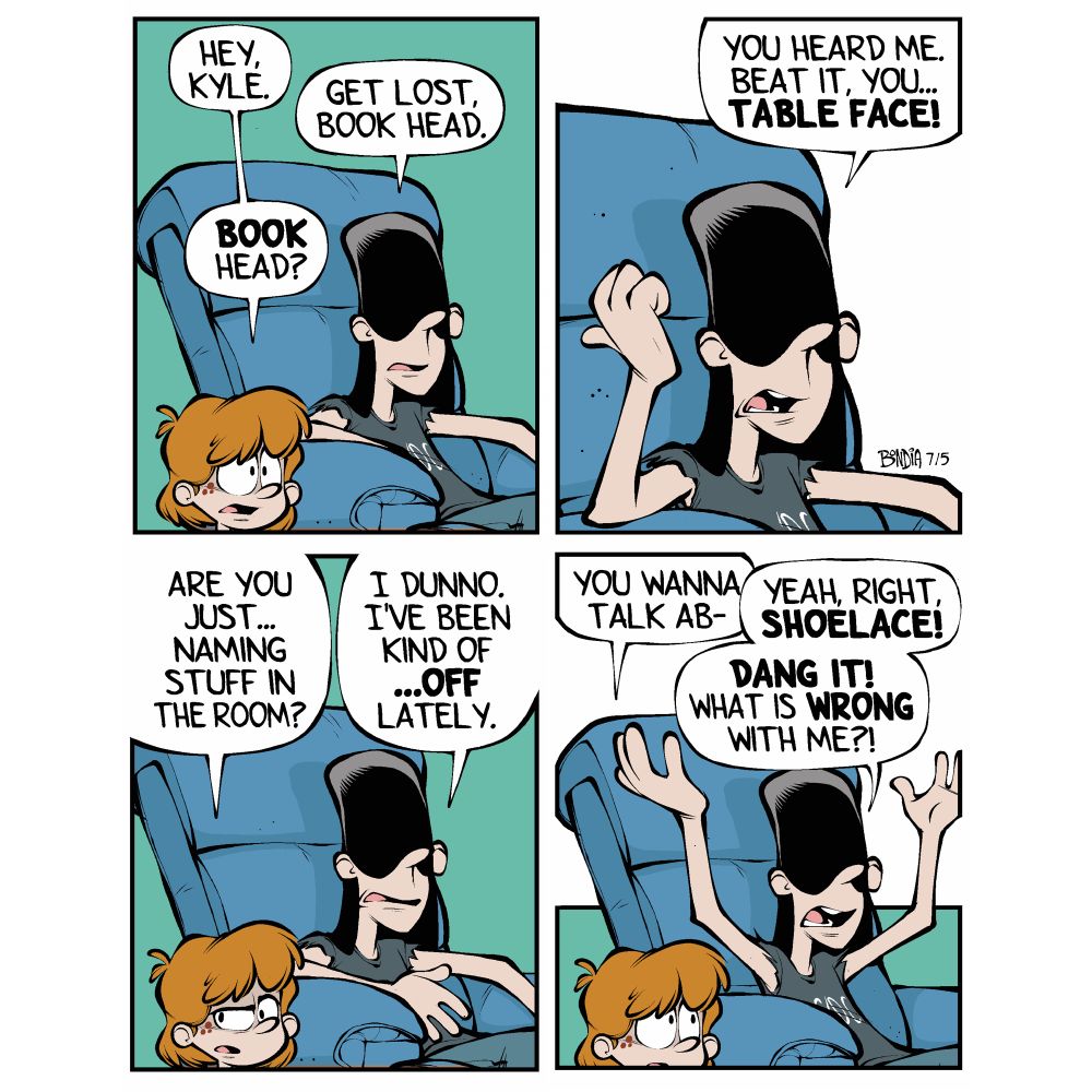 Kevin: (approaching his older brother, Kyle, who is lounging in the recliner) Hey, Kyle.
Kyle: (instantly annoyed) Get lost, book head.
Kevin:( Confused) Book head?

Kyle: (still annoyed) You head me. Beat it, you… table face!

Kevin: (sideways glance) Are you just… naming stuff in the room?
Kyle: (exasperated) I dunno. I’ve been kind of… OFF lately. 

Kevin: (hesitant) You wanna talk about-
Kyle:  (throwing his hands up) Yeah right, SHOELACE! DANG IT! What is WRONG  with me?!