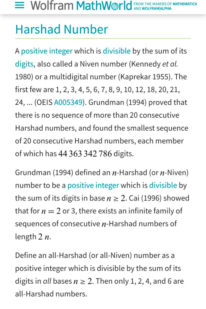 Harshad Number
A positive integer which is divisible by the sum of its digits, also called a Niven number (Kennedy et al. 1980) or a multidigital number (Kaprekar 1955). The first few are 1, 2, 3, 4, 5, 6, 7, 8, 9, 10, 12, 18, 20, 21, 24, ... (OEIS A005349). Grundman (1994) proved that there is no sequence of more than 20 consecutive Harshad numbers, and found the smallest sequence of 20 consecutive Harshad numbers, each member of which has 44363342786 digits.

Grundman (1994) defined an n-Harshad (or n-Niven) number to be a positive integer which is divisible by the sum of its digits in base n>=2. Cai (1996) showed that for n=2 or 3, there exists an infinite family of sequences of consecutive n-Harshad numbers of length 2n.

Define an all-Harshad (or all-Niven) number as a positive integer which is divisible by the sum of its digits in all bases n>=2. Then only 1, 2, 4, and 6 are all-Harshad numbers.
