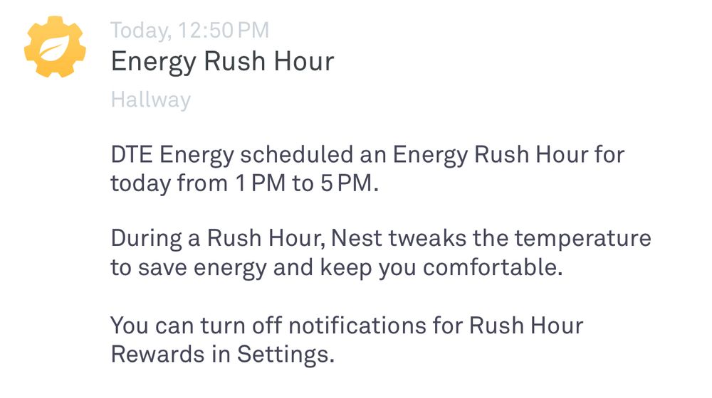 Screenshot of a Notification from DTE:

Today, 12:50 PM
Energy Rush Hour
Hallway
DTE Energy scheduled an Energy Rush Hour for today from 1 PM to 5 PM.
During a Rush Hour, Nest tweaks the temperature to save energy and keep you comfortable.
You can turn off notifications for Rush Hour
Rewards in Settings.