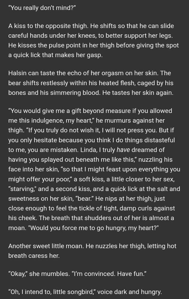A screenshot of white text on a dark gray background that reads as follows: “You really don’t mind?”

A kiss to the opposite thigh. He shifts so that he can slide careful hands under her knees, to better support her legs. He kisses the pulse point in her thigh before giving the spot a quick lick that makes her gasp.

Halsin can taste the echo of her orgasm on her skin. The bear shifts restlessly within his heated flesh, caged by his bones and his simmering blood. He tastes her skin again.

“You would give me a gift beyond measure if you allowed me this indulgence, my heart,” he murmurs against her thigh. “If you truly do not wish it, I will not press you. But if you only hesitate because you think I do things distasteful to me, you are mistaken. Linda, I truly have dreamed of having you splayed out beneath me like this,” nuzzling his face into her skin, “so that I might feast upon everything you might offer your poor,” a soft kiss, a little closer to her sex, “starving," and a second kiss, and a quick lick at the salt and sweetness on her skin, “bear.” He nips at her thigh, just close enough to feel the tickle of tight, damp curls against his cheek. The breath that shudders out of her is almost a moan. "Would you force me to go hungry, my heart?"

Another sweet little moan. He nuzzles her thigh, letting hot breath caress her. 

“Okay,” she mumbles. “I’m convinced. Have fun.”

“Oh, I intend to, little songbird,” voice dark and hungry.