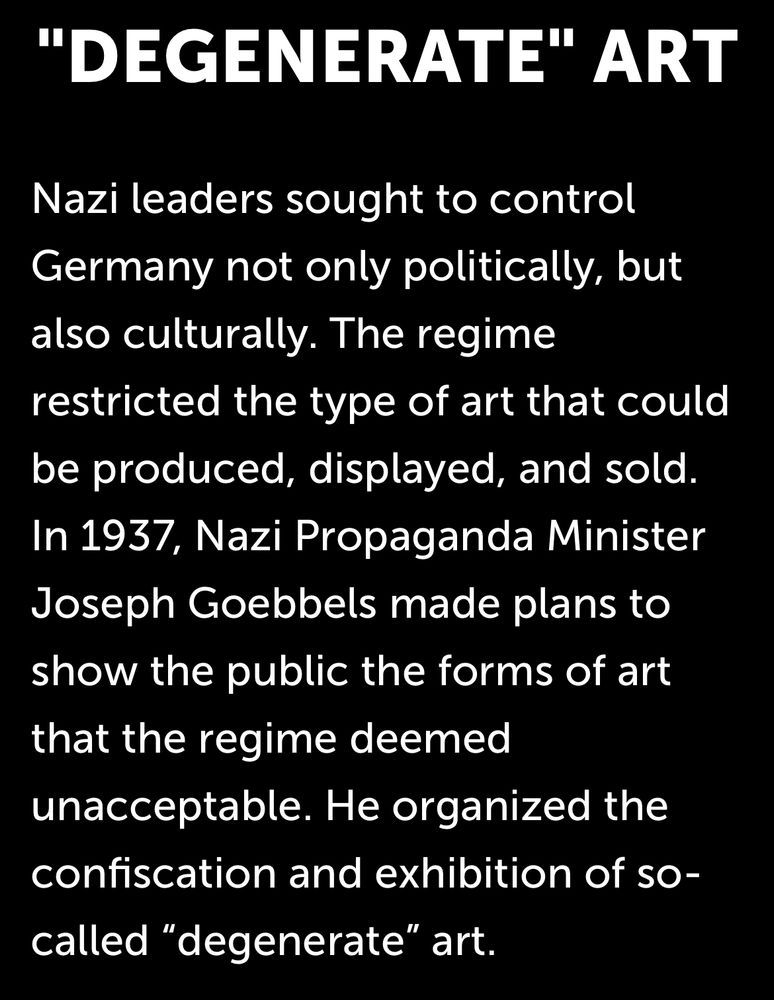 "DEGENERATE" ART

Nazi leaders sought to control Germany not only politically, but also culturally. The regime restricted the type of art that could be produced, displayed, and sold. In 1937, Nazi Propaganda Minister Joseph Goebbels made plans to show the public the forms of art that the regime deemed unacceptable. He organized the confiscation and exhibition of so-called "degenerate" art.