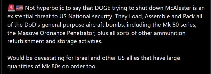 an image from twitter which states "not hyperbolic to say that DOGE trying to shut down McAlester is an existential threat to US National security. They Load, Assemble and Pack all of the DoD's general purpose aircraft bombs, including the Mk 80 series, the Massive Ordnance Penetrator; plus all sorts of other ammunition refurbishment and storage activities. Would be devastating for Israel and other US allies that have large quantities of Mk 80s on order too.
