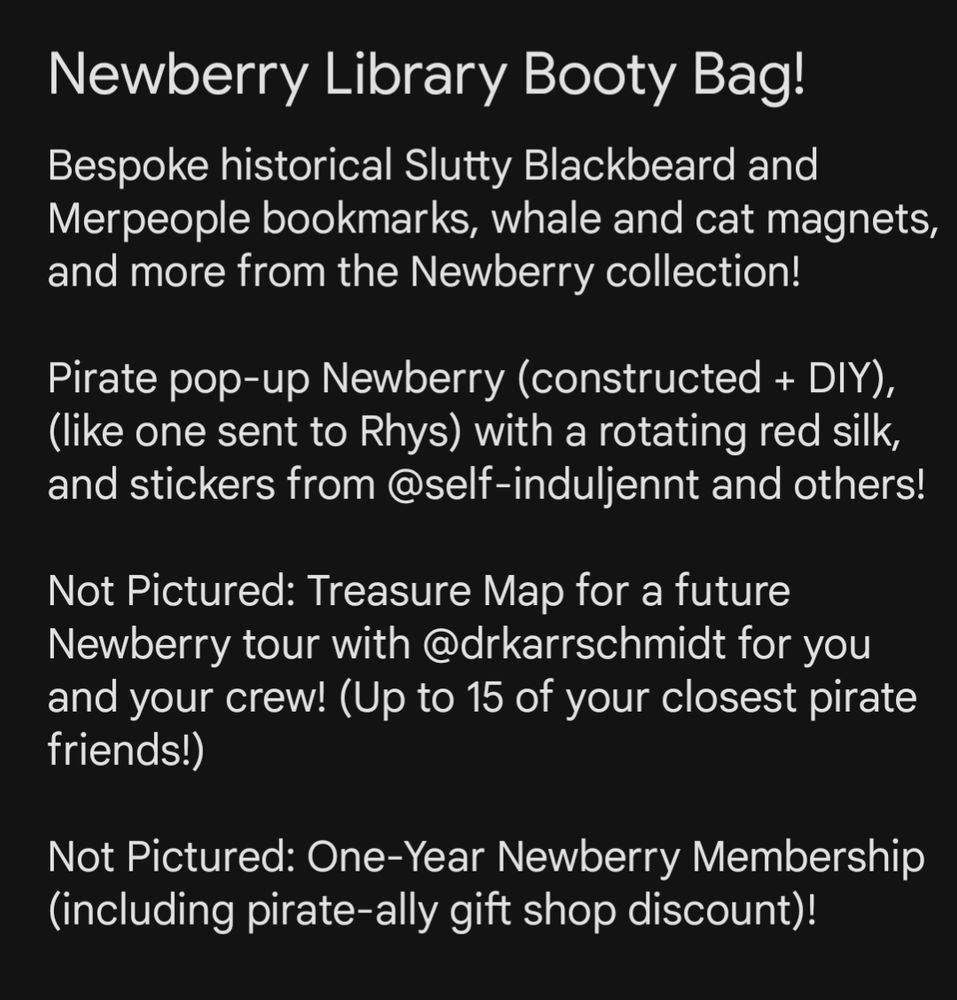 White text on a black background reads:
Newbury Library Booty Bag!
Bespoke historical Slutty Blackbeard and Merpeople bookmarks, whale and cat magnets, and more from the Newberry collection!

Pirate pop-up Newberry (constructed + DIY), (like one sent to Rhys) with a rotating red silk, and stickers from @self-induljennt and others!

Not Pictured: Treasure Map for a future Newberry tour with @drkarrschmidt for you and your crew! (Up to 15 of your closest pirate friends!)

Not Pictured: One-Year Newberry Membership (including pirate-ally gift shop discount)!
