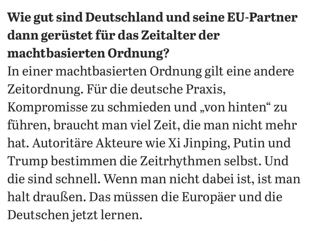 Tagesspiegel: Wie gut sind Deutschland und seine EU-Partner dann gerüstet für das Zeitalter der machtbasierten Ordnung?

Münkler: In einer machtbasierten Ordnung gilt eine andere Zeitordnung. Für die deutsche Praxis, Kompromisse zu schmieden und „von hinten" zu führen, braucht man viel Zeit, die man nicht mehr hat. Autoritäre Akteure wie Xi Jinping, Putin und Trump bestimmen die Zeitrhythmen selbst. Und die sind schnell. Wenn man nicht dabei ist, ist man halt draußen. Das müssen die Europäer und die Deutschen jetzt lernen.