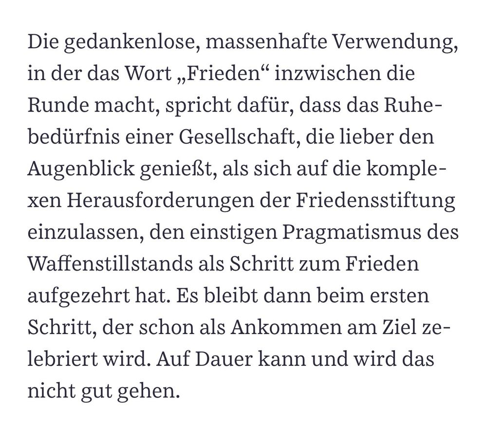 Die gedankenlose, massenhafte Verwendung, in der das Wort „Frieden" inzwischen die Runde macht, spricht dafür, dass das Ruhebedürfnis einer Gesellschaft, die lieber den Augenblick genießt, als sich auf die komplexen Herausforderungen der Friedensstiftung einzulassen, den einstigen Pragmatismus des Waffenstillstands als Schritt zum Frieden aufgezehrt hat. Es bleibt dann beim ersten Schritt, der schon als Ankommen am Ziel zelebriert wird. Auf Dauer kann und wird das nicht gut gehen. SZ- Münkler 