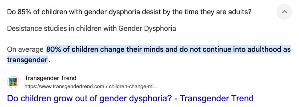 Do 85% of children with gender dysphoria desist by the time they are adults?
Desistance studies in children with gender dysphoria
On average [highlighted] 80% of children change their minds and do not continue into adulthood as transgender [highlight ends]
Source: Transgender Trend