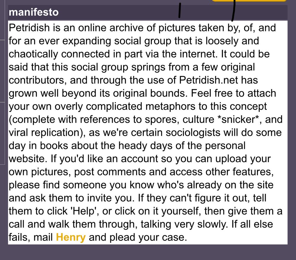 Screenshot from an Internet Archive snapshot of petridish.net. It is a section labelled "manifesto" which reads: "Petridish is an online archive of pictures taken by, of, and for an ever expanding social group that is loosely and chaotically connected in part via the internet. It could be said that this social group springs from a few original contributors, and through the use of Petridish.net has grown well beyond its original bounds. Feel free to attach your own overly complicated metaphors to this concept (complete with references to spores, culture *snicker*, and viral replication), as we're certain sociologists will do some day in books about the heady days of the personal website. If you'd like an account so you can upload your own pictures, post comments and access other features, please find someone you know who's already on the site and ask them to invite you. If they can't figure it out, tell them to click 'Help', or click on it yourself, then give them a call and walk them through, talking very slowly. If all else fails, mail Henry and plead your case."
