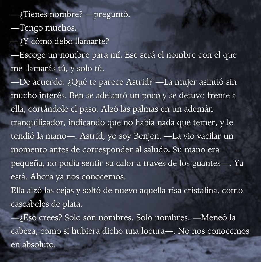 —¿Tienes nombre? —preguntó.
—Tengo muchos.
—¿Y cómo debo llamarte?
—Escoge un nombre para mí. Ese será el nombre con el que me llamarás tú, y solo tú.
—De acuerdo. ¿Qué te parece Astrid? —La mujer asintió sin mucho interés. Ben se adelantó un poco y se detuvo frente a ella, cortándole el paso. Alzó las palmas en un ademán tranquilizador, indicando que no había nada que temer, y le tendió la mano—. Astrid, yo soy Benjen. —La vio vacilar un momento antes de corresponder al saludo. Su mano era pequeña, no podía sentir su calor a través de los guantes—. Ya está. Ahora ya nos conocemos.
Ella alzó las cejas y soltó de nuevo aquella risa cristalina, como cascabeles de plata. 
—¿Eso crees? Solo son nombres. Solo nombres. —Meneó la cabeza, como si hubiera dicho una locura—. No nos conocemos en absoluto.