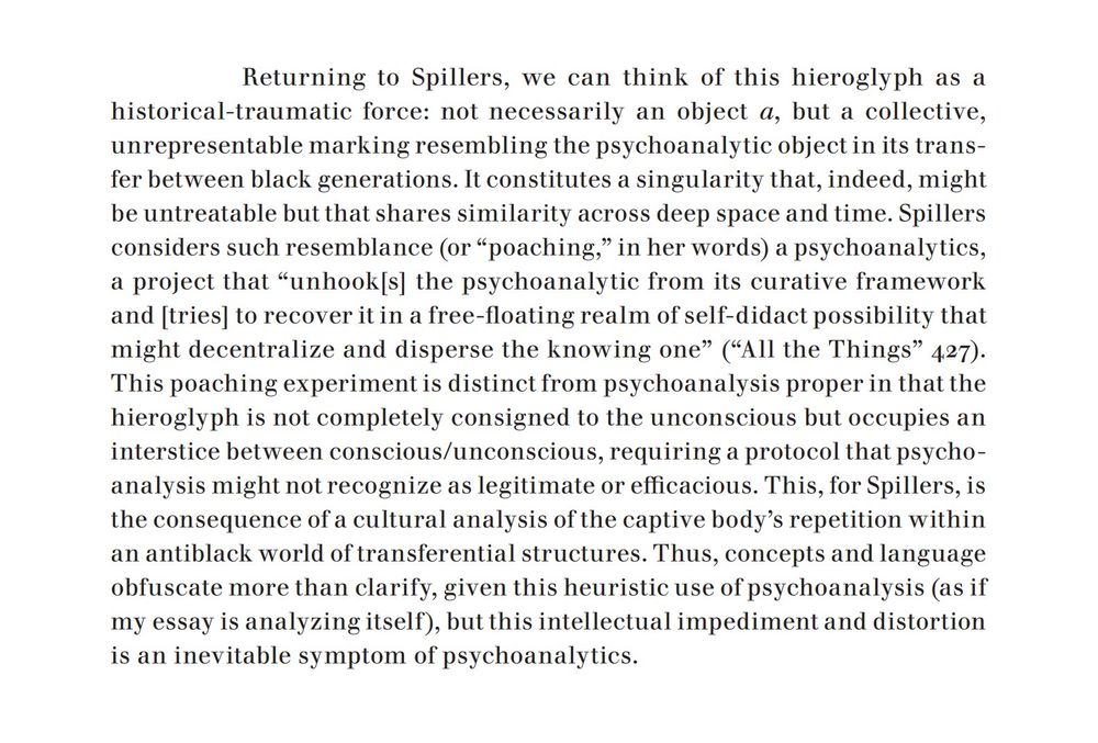 An excerpt from the linked article, which reads, in part: "Returning to Spillers, we can think of this hieroglyph as a historical-traumatic force: not necessarily an object a, but a collective, unrepresentable marking resembling the psychoanalytic object in its transfer between black generations. It constitutes a singularity that, indeed, might be untreatable but that shares similarity across deep space and time. Spillers considers such resemblance (or 'poaching,' in her words) a psychoanalytics, a project that 'unhook[s] the psychoanalytic from its curative framework and [tries] to recover it in a free-floating realm of self-didact possibility that might decentralize and disperse the knowing one.' This poaching experiment is distinct from psychoanalysis proper in that the hieroglyph is not completely consigned to the unconscious but occupies an interstice between conscious/unconscious, requiring a protocol that psychoanalysis might not recognize as legitimate or efficacious."