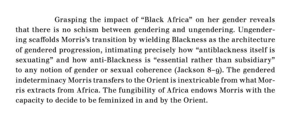 An excerpt from the article linked above, which reads: "Grasping the impact of 'Black Africa' on her gender reveals that there is no schism between gendering and ungendering. Ungendering scaffolds Morris's transition by wielding Blackness as the architecture of gendered progression, intimating precisely how 'antiblackness itself is sexuating' and how anti-Blackness is 'essential rather than subsidiary' to any notion of gender or sexual coherence (Jackson 8–9). The gendered indeterminacy Morris transfers to the Orient is inextricable from what Morris extracts from Africa. The fungibility of Africa endows Morris with the capacity to decide to be feminized in and by the Orient."