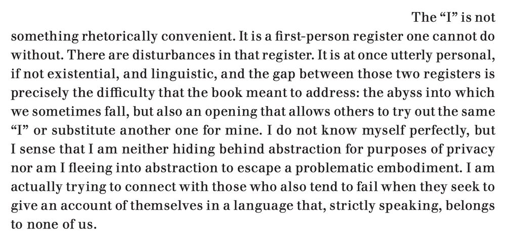 An excerpt from the linked article, which reads: "The 'I' is not
something rhetorically convenient. It is a first-person register one cannot do without. There are disturbances in that register. It is at once utterly personal, if not existential, and linguistic, and the gap between those two registers is precisely the difficulty that the book meant to address: the abyss into which we sometimes fall, but also an opening that allows others to try out the same 'I' or substitute another one for mine. I do not know myself perfectly, but I sense that I am neither hiding behind abstraction for purposes of privacy nor am I fleeing into abstraction to escape a problematic embodiment. I am actually trying to connect with those who also tend to fail when they seek to give an account of themselves in a language that, strictly speaking, belongs to none of us."