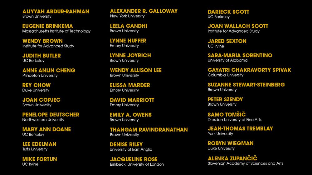 A list of the new advisory board members, which includes Aliyyah Abdur-Rahman, Eugenie Brinkema, Wendy Brown, Judith Butler, Anne Anlin Cheng, Rey Chow, Joan Copjec, Penelope Deutscher, Mary Ann Doane, Lee Edelman, Mike Fortun, Alexander R. Galloway, Leela Gandhi, Lynne Huffer, Lynne Joyrich, Wendy Allison Lee, Elissa Marder, David Marriott, Emily A. Owens, Thangam Ravindranathan, Denise Riley, Jacqueline Rose, Darieck Scott, Joan Wallach Scott, Jared Sexton, Sara-Maria Sorentino, Gayatri Chakravorty Spivak, Suzanne Stewart-Steinberg, Peter Szendy, Samo Tomšič, Jean-Thomas Tremblay, Robyn Wiegman, and Alenka Zupančič.
