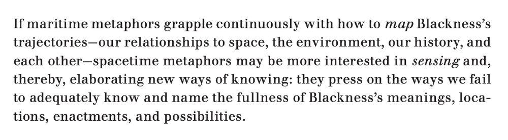 An excerpt from the linked article, which reads: "If maritime metaphors grapple continuously with how to map Blackness’s trajectories—our relationships to space, the environment, our history, and each other—spacetime metaphors may be more interested in sensing and, thereby, elaborating new ways of knowing: they press on the ways we fail to adequately know and name the fullness of Blackness’s meanings, locations, enactments, and possibilities."