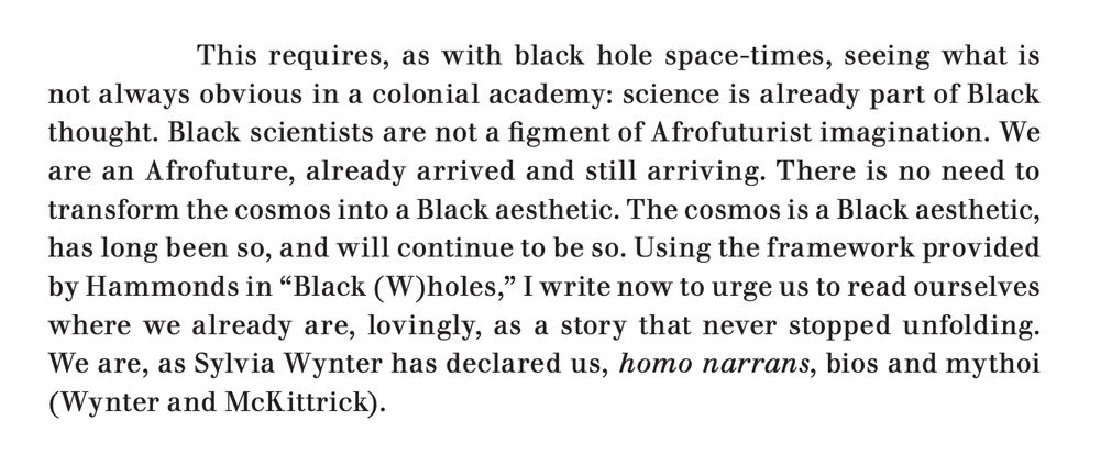 An excerpt from the linked article, which reads: "This requires, as with black hole space-times, seeing what is not always obvious in a colonial academy: science is already part of Black thought. Black scientists are not a figment of Afrofuturist imagination. We are an Afrofuture, already arrived and still arriving. There is no need to transform the cosmos into a Black aesthetic. The cosmos is a Black aesthetic, has long been so, and will continue to be so. Using the framework provided by Hammonds in “Black (W)holes,” I write now to urge us to read ourselves where we already are, lovingly, as a story that never stopped unfolding. We are, as Sylvia Wynter has declared us, homo narrans, bios and mythoi (Wynter and McKittrick)."