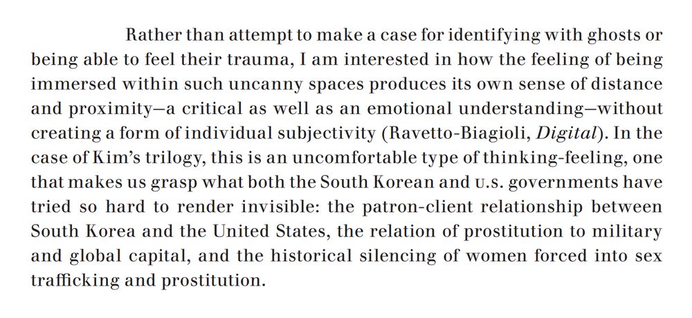 An excerpt from the linked article, which reads: "Rather than attempt to make a case for identifying with ghosts or being able to feel their trauma, I am interested in how the feeling of being immersed within such uncanny spaces produces its own sense of distance and proximity—a critical as well as an emotional understanding—without creating a form of individual subjectivity. In the case of Kim’s trilogy, this is an uncomfortable type of thinking-feeling, one that makes us grasp what both the South Korean and U.S. governments have tried so hard to render invisible: the patron-client relationship between South Korea and the United States, the relation of prostitution to military and global capital, and the historical silencing of women forced into sex trafficking and prostitution."