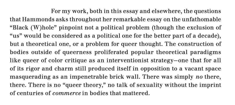 An excerpt from the linked article, which reads: ""For my work, both in this essay and elsewhere, the questions that Hammonds asks throughout her remarkable essay on the unfathomable 'Black (W)hole' pinpoint not a political problem (though the exclusion of “us” would be considered as a political one for the better part of a decade), but a theoretical one, or a problem for queer thought. The construction of bodies outside of queerness proliferated popular theoretical paradigms like queer of color critique as an interventionist strategy—one that for all of its rigor and charm still produced itself in opposition to a vacant space masquerading as an impenetrable brick wall. There was simply no there, there. There is no 'queer theory,' no talk of sexuality without the imprint of centuries of commerce in bodies that mattered."