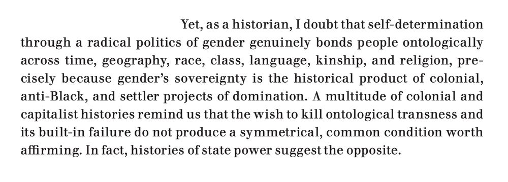 An excerpt from the linked article, which reads: "Yet, as a historian, I doubt that self-determination through a radical politics of gender genuinely bonds people ontologically across time, geography, race, class, language, kinship, and religion, precisely because gender’s sovereignty is the historical product of colonial, anti-Black, and settler projects of domination. A multitude of colonial and capitalist histories remind us that the wish to kill ontological transness and its built-in failure do not produce a symmetrical, common condition worth
affirming. In fact, histories of state power suggest the opposite."