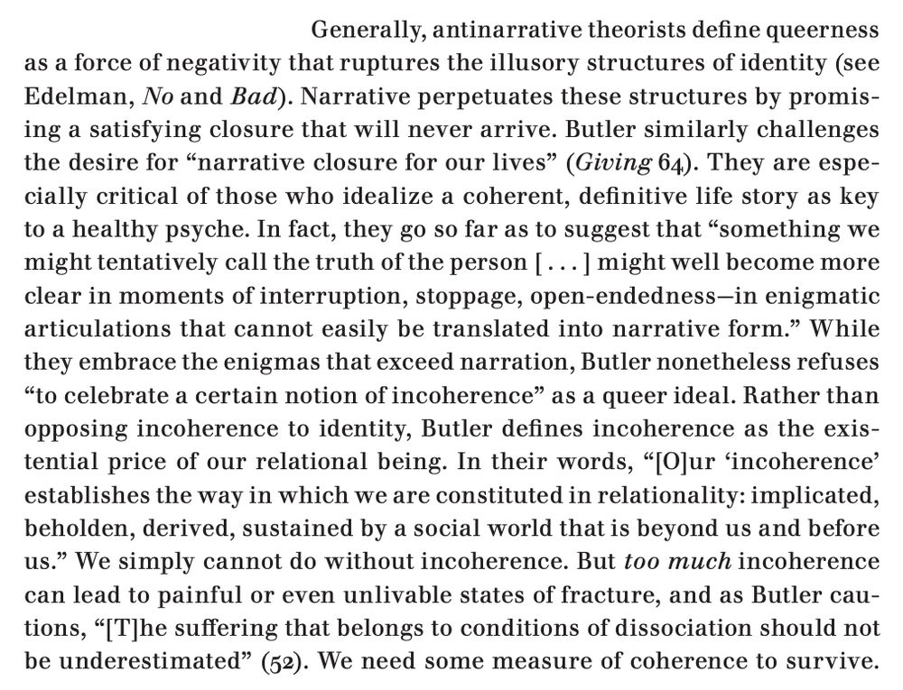 An excerpt from the linked article, which reads: "Generally, antinarrative theorists define queerness as a force of negativity that ruptures the illusory structures of identity (see Edelman, No and Bad). Narrative perpetuates these structures by promising a satisfying closure that will never arrive. Butler similarly challenges the desire for 'narrative closure for our lives' (Giving 64). They are especially critical of those who idealize a coherent, definitive life story as key to a healthy psyche. In fact, they go so far as to suggest that 'something we might tentatively call the truth of the person [ . . . ] might well become more clear in moments of interruption, stoppage, open-endedness—in enigmatic
articulations that cannot easily be translated into narrative form.' While
they embrace the enigmas that exceed narration, Butler nonetheless refuses 'to celebrate a certain notion of incoherence' as a queer ideal. Rather than opposing incoherence to identity, Butler defines incoherence as the existential price of our relational being. In their words, '[O]ur ‘incoherence’ establishes the way in which we are constituted in relationality: implicated, beholden, derived, sustained by a social world that is beyond us and before us.' We simply cannot do without incoherence. But too much incoherence can lead to painful or even unlivable states of fracture, and as Butler cautions, '[T]he suffering that belongs to conditions of dissociation should not be underestimated' (52). We need some measure of coherence to survive. 