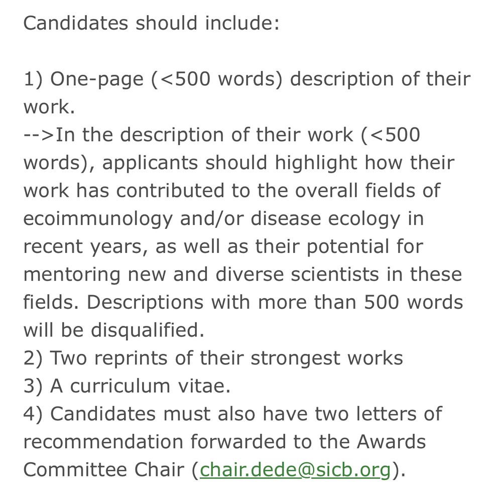 Text description of application materials:

Candidates should include:

1) One-page (<500 words) description of their work.
-->In the description of their work (<500 words), applicants should highlight how their work has contributed to the overall fields of ecoimmunology and/or disease ecology in recent years, as well as their potential for mentoring new and diverse scientists in these fields. Descriptions with more than 500 words will be disqualified.
2) Two reprints of their strongest works
3) A curriculum vitae.
4) Candidates must also have two letters of recommendation forwarded to the Awards Committee Chair (chair.dede@sicb.org).