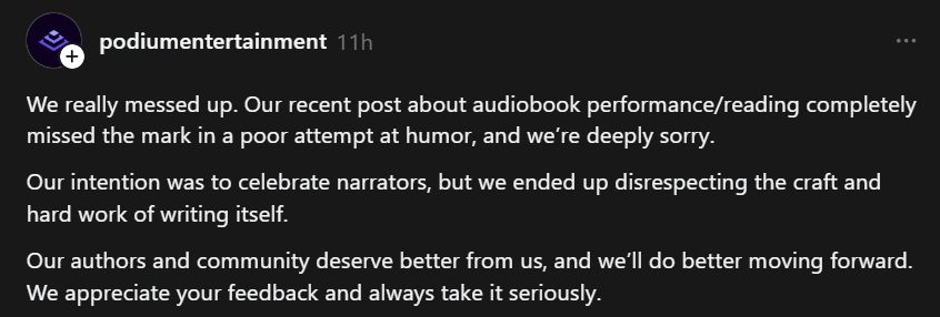 +

podiumentertainment 11h

We really messed up. Our recent post about audiobook performance/reading completely
missed the mark in a poor attempt at humor, and we're deeply sorry.

Our intention was to celebrate narrators, but we ended up disrespecting the craft and
hard work of writing itself.

Our authors and community deserve better from us, and we'll do better moving forward.
We appreciate your feedback and always take it seriously.