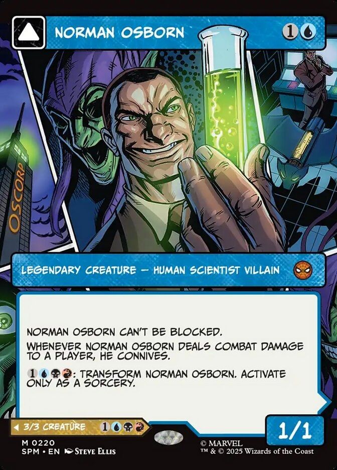 Norman Osborn
{1}{U}
Legendary Creature — Human Scientist Villain

Norman Osborn can’t be blocked.

Whenever Norman Osborn deals combat damage to a player, he connives. (Draw a card, then discard a card. If you discarded a nonland card, put a +1/+1 counter on this creature.)

{1}{U}{B}{R}: Transform Norman Osborn. Activate only as a sorcery.

1/1