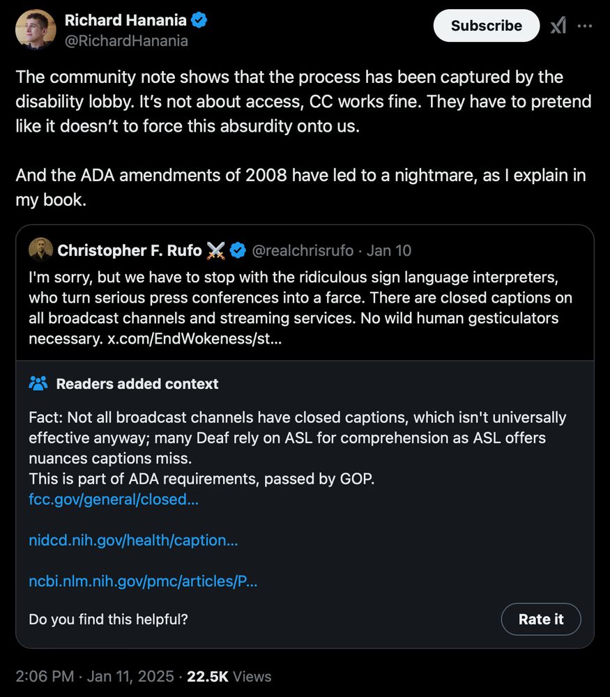Quote tweet by Richard Hanania from 1/11/2025. The quoted tweet, which has a community note, is by Christopher F. Rufo on 1/10/2025.

Christopher's tweet reads: "I'm sorry, but we have to stop with the ridiculous sign language interpreters, who turn serious press conferences into a farce. There are closed captions on all broadcast channels and streaming services. No wild human gesticulators necessary."

The community note (which has supporting .gov links) reads: "Fact: Not all broadcast channels have closed captions, which isn't universally effective anyway; many Deaf rely on ASL for comprehension as ASL offers nuances captions miss. This is part of ADA requirements, passed by GOP."

Richard's tweet reads: "The community note shows that the process has been captured by the disability lobby. It’s not about access, CC works fine. They have to pretend like it doesn’t to force this absurdity onto us. And the ADA amendments of 2008 have led to a nightmare, as I explain in my book."