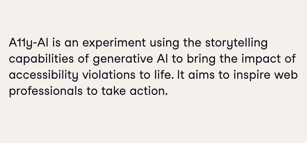 A11y-AI is an experiment using the storytelling capabilities of generative AI to bring the impact of accessibility violations to life. It aims to inspire web professionals to take action.