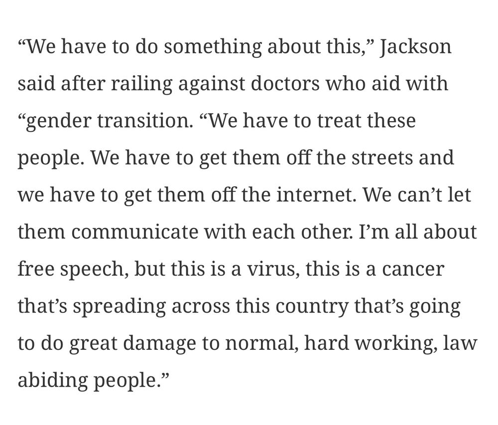 Snippet from the quoted post’s linked article.

“We have to do something about this,” Jackson said after railing against doctors who aid with “gender transition. “We have to treat these people. We have to get them off the streets and we have to get them off the internet. We can’t let them communicate with each other. I’m all about free speech, but this is a virus, this is a cancer that’s spreading across this country that’s going to do great damage to normal, hard working, law abiding people.”