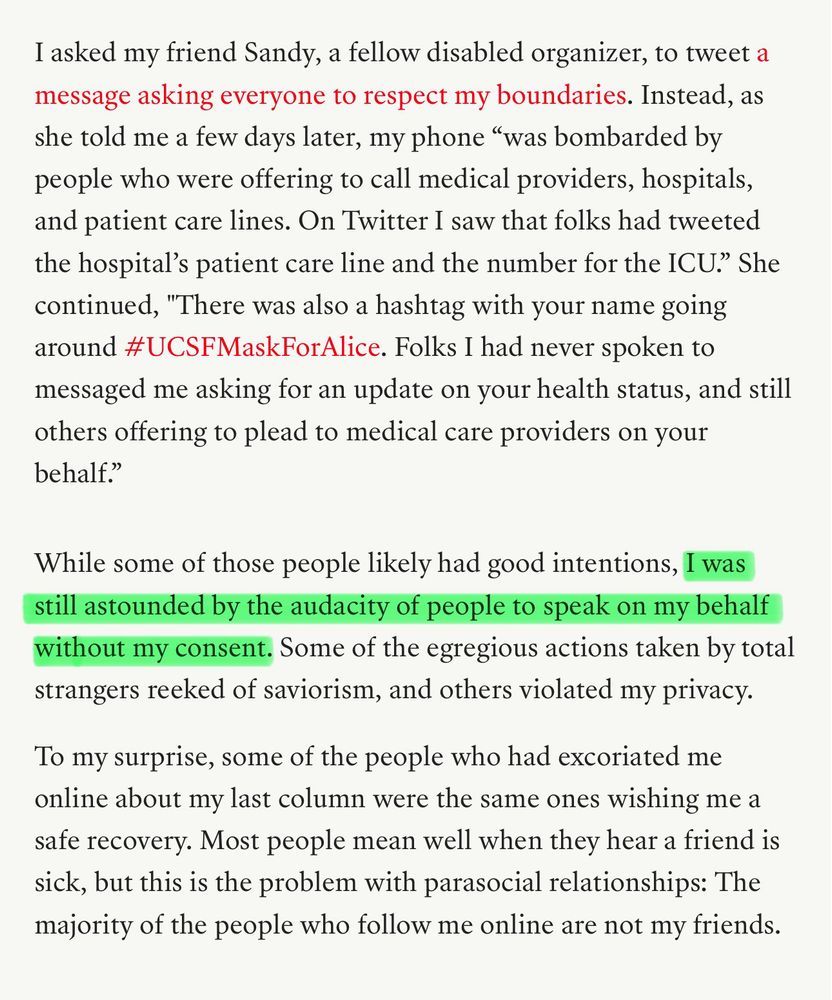 Snippet from the linked article.

I asked my friend Sandy, a fellow disabled organizer, to tweet a message asking everyone to respect my boundaries. Instead, as she told me a few days later, my phone “was bombarded by people who were offering to call medical providers, hospitals, and patient care lines. On Twitter I saw that folks had tweeted the hospital’s patient care line and the number for the ICU.” She continued, "There was also a hashtag with your name going around #UCSFMaskForAlice. Folks I had never spoken to messaged me asking for an update on your health status, and still others offering to plead to medical care providers on your behalf.”

While some of those people likely had good intentions, I was still astounded by the audacity of people to speak on my behalf without my consent. Some of the egregious actions taken by total strangers reeked of saviorism, and others violated my privacy.

To my surprise, some of the people who had excoriated me online about my last column were the same ones wishing me a safe recovery. Most people mean well when they hear a friend is sick, but this is the problem with parasocial relationships: The majority of the people who follow me online are not my friends.