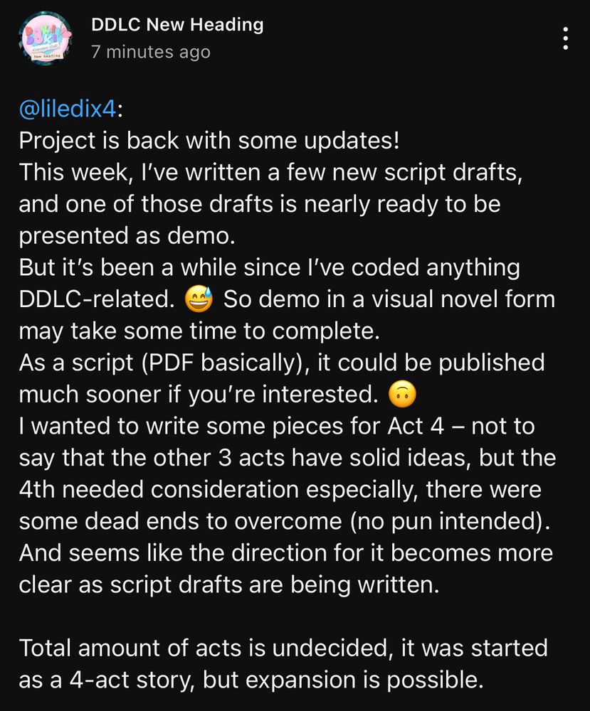 YouTube post on channel “DDLC New Heading”:

“Project is back with some updates!
This week, I’ve written a few new script drafts, and one of those drafts is nearly ready to be presented as demo.
But it’s been a while since I’ve coded anything DDLC-related. 😅 So demo in a visual novel form may take some time to complete.
As a script (PDF basically), it could be published much sooner if you’re interested. 🙃
I wanted to write some pieces for Act 4 – not to say that the other 3 acts have solid ideas, but the 4th needed consideration especially, there were some dead ends to overcome (no pun intended). And seems like the direction for it becomes more clear as script drafts are being written.

Total amount of acts is undecided, it was started as a 4-act story, but expansion is possible.”