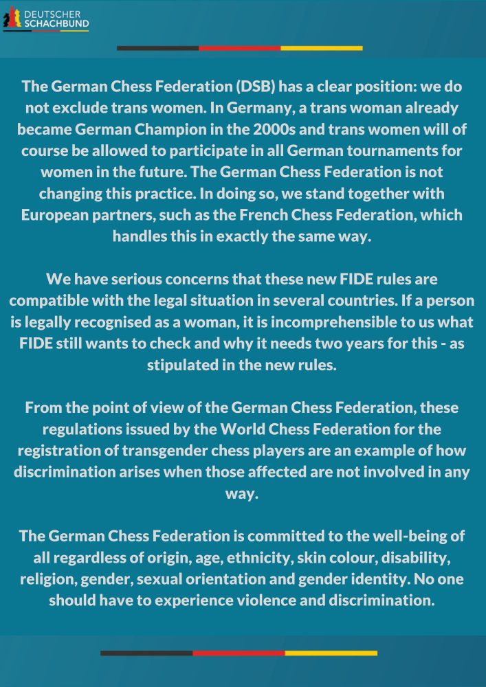 "DEUTSCHER SCHACHBUND

The German Chess Federation (DSB) has a clear position: we do not exclude trans women. In Germany, a trans woman already became German Champion in the 2000s and trans women will of course be allowed to participate in all German tournaments for women in the future. The German Chess Federation is not changing this practice. In doing so, we stand together with European partners, such as the French Chess Federation, which handles this in exactly the same way.

We have serious concerns that these new FIDE rules are compatible with the legal situation in several countries. If a person is legally recognised as a woman, it is incomprehensible to us what FIDE still wants to check and why it needs two years for this - as stipulated in the new rules.

From the point of view of the German Chess Federation, these regulations issued by the World Chess Federation for the registration of transgender chess players are an example of how discrimination arises when those affected are not involved in any way.

The German Chess Federation is committed to the well-being of all regardless of origin, age, ethnicity, skin colour, disability, religion, gender, sexual orientation and gender identity. No one should have to experience violence and discrimination."

white text on top of dark blue-ish turquoise, the logo of the German Chess Federation in the colours of the German flag black red and yellow and the letters "DEUTSCHER SCHACHBUND" is in the top left corner and  there are two stripes of the german flag above and below the text