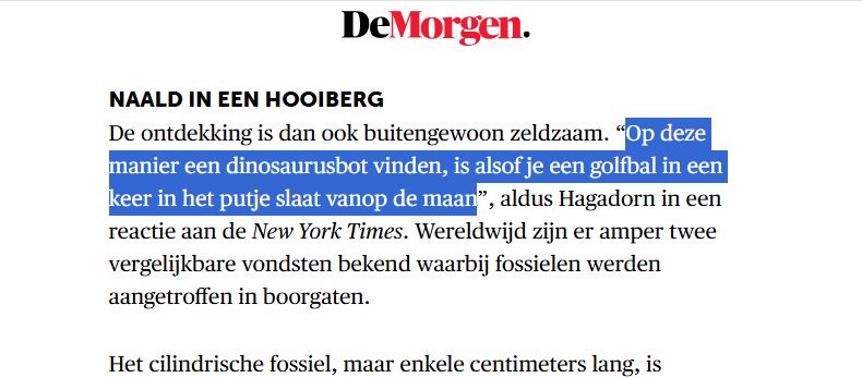 Screenprint van https://www.demorgen.be/snelnieuws/dinosaurusmuseum-vindt-uiterst-zeldzame-botten-onder-hun-eigen-parking~bf75ab23/
"Naald in een hooiberg
De ontdekking is dan ook buitengewoon zeldzaam. “Op deze manier een dinosaurusbot vinden, is alsof je een golfbal in een keer in het putje slaat vanop de maan”, aldus Hagadorn in een reactie aan de New York Times. Wereldwijd zijn er amper twee vergelijkbare vondsten bekend waarbij fossielen werden aangetroffen in boorgaten."