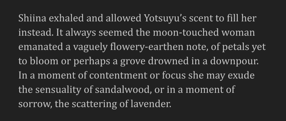Shiina exhaled and allowed Yotsuyu’s scent to fill her instead. It always seemed the moon-touched woman emanated a vaguely flowery-earthen note, of petals yet to bloom or perhaps a grove drowned in a downpour. In a moment of contentment or focus she may exude the sensuality of sandalwood, or in a moment of sorrow, the scattering of lavender. 
