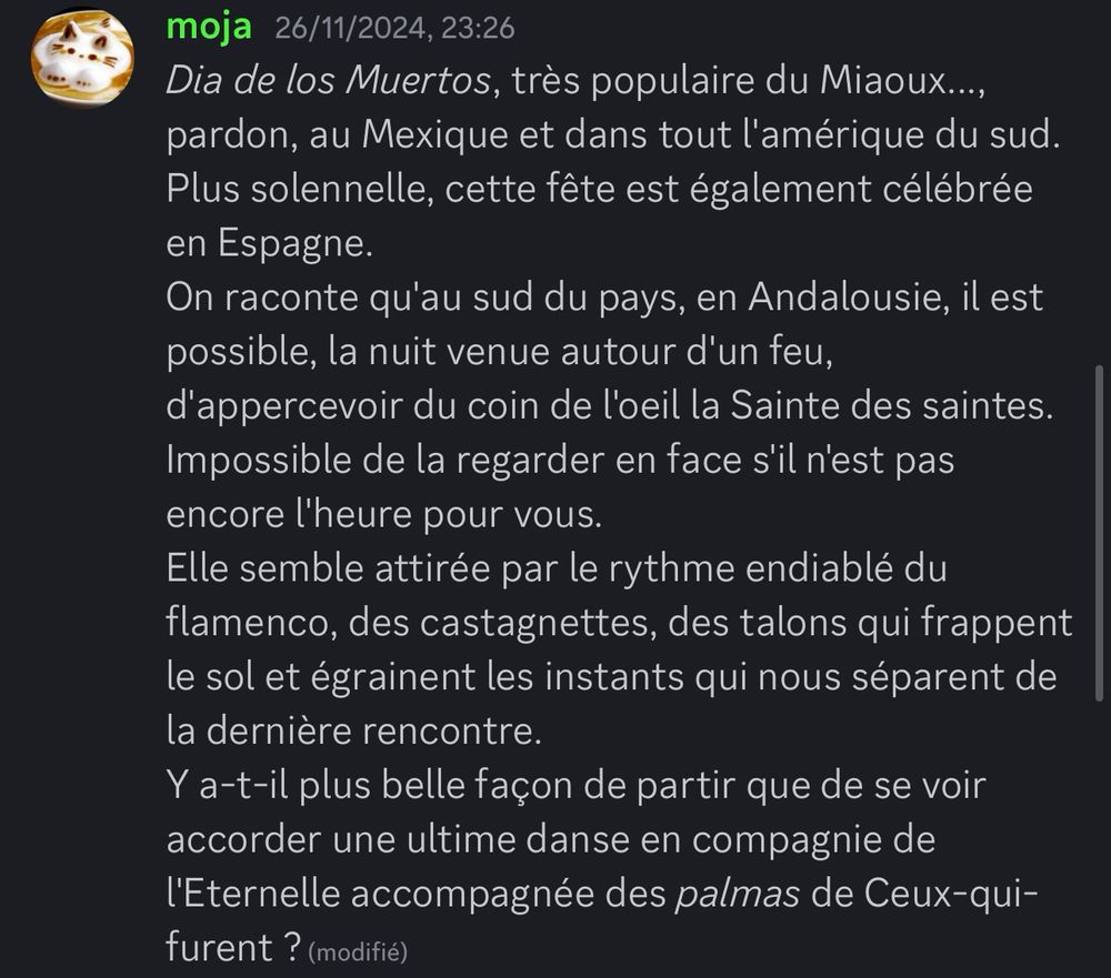 Copie d’écran de ce qui suit :

« Dia de los Muertos, très populaire du Miaoux..., pardon, au Mexique et dans tout l'amérique du sud.
Plus solennelle, cette fête est également célébrée en Espagne.
On raconte qu'au sud du pays, en Andalousie, il est possible, la nuit venue autour d'un feu, d'appercevoir du coin de l'oeil la Sainte des saintes.
Impossible de la regarder en face s'il n'est pas encore l'heure pour vous.
Elle semble attirée par le rythme endiablé du flamenco, des castagnettes, des talons qui frappent le sol et égrainent les instants qui nous séparent de la dernière rencontre.
Y a-t-il plus belle façon de partir que de se voir accorder une ultime danse en compagnie de l'Eternelle accompagnée des palmas de Ceux-qui-furent ? »