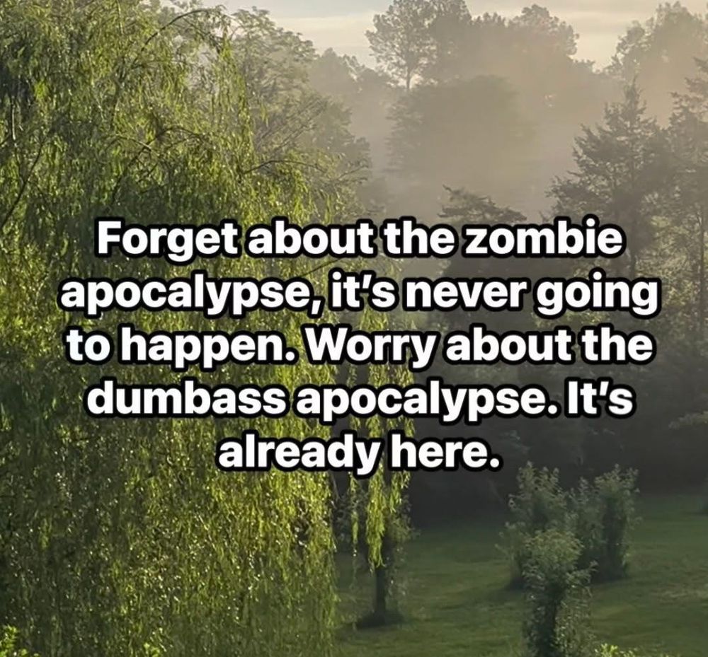 Forget about the zombie apocalypse, it’s never going to happen. Worry about the dumbass apocalypse. It’s already here. 