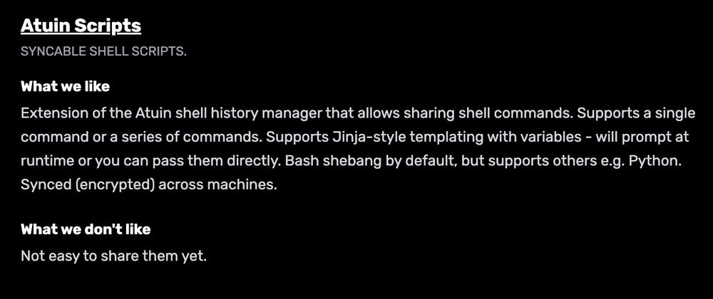 Atuin Scripts
Syncable shell scripts.

What we like
Extension of the Atuin shell history manager that allows sharing shell commands. Supports a single command or a series of commands. Supports Jinja-style templating with variables - will prompt at runtime or you can pass them directly. Bash shebang by default, but supports others e.g. Python. Synced (encrypted) across machines.

What we don't like
Not easy to share them yet.