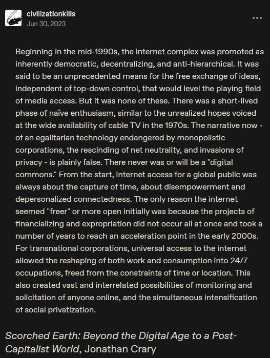 A screenshot of a tumblr post from user civilizationkills. It reads: Beginning in the mid-1990s, the internet complex was promoted as inherently democratic, decentralizing, and anti-hierarchical. It was said to be an unprecedented means for the free exchange of ideas, independent of top-down control, that would level the playing field of media access. But it was none of these. There was a short-lived phase of naïve enthusiasm, similar to the unrealized hopes voiced at the wide availability of cable TV in the 1970s. The narrative now - of an egalitarian technology endangered by monopolistic corporations, the rescinding of net neutrality, and invasions of privacy - is plainly false. There never was or will be a "digital commons." From the start, internet access for a global public was always about the capture of time, about disempowerment and depersonalized connectedness. The only reason the internet seemed "freer" or more open initially was because the projects of financializing and expropriation did not occur all at once and took a number of years to reach an acceleration point in the early 2000s. For transnational corporations, universal access to the internet allowed the reshaping of both work and consumption into 24/7 occupations, freed from the constraints of time or location. This also created vast and interrelated possibilities of monitoring and solicitation of anyone online, and the simultaneous intensification of social privatization.   

This excerpt is credited to Scorched Earth: Beyond the Digital Age to a Post-Capitalist World by Jonathan Crary