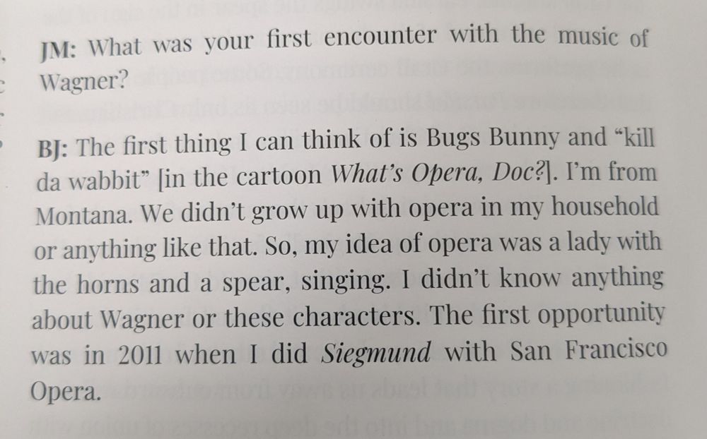 JM: What was your first encounter with the music of Wagner?

BJ: The first thing I can think of is Bugs Bunny and “kill da wabbit” [in the cartoon What's Opera Doc?]. I'm from Montana. We didn't grow up with opera in my household or anything like that. So, my idea of opera was a lady with horns and a spear, singing. I didn't know anything about Wagner or those characters. The first opportunity was in 2012 when I did Siegmund with San Francisco Opera.
