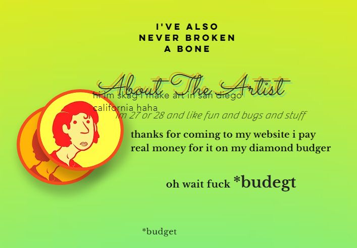 A screenshot of my "About The Artist" section of my website. It reads (from top to bottom, in an unruly and discordant fashion): "I'VE ALSO NEVER BROKEN A BONE. About The Artist. hi im skag i make art in san diego california haha. im 27 or 28 and like fun and bugs and stuff. thanks for coming to my website i pay real money for it on my diamond budger. oh wait fuck *budegt. *budget". There's also a simple digitally drawn portrait of myself.