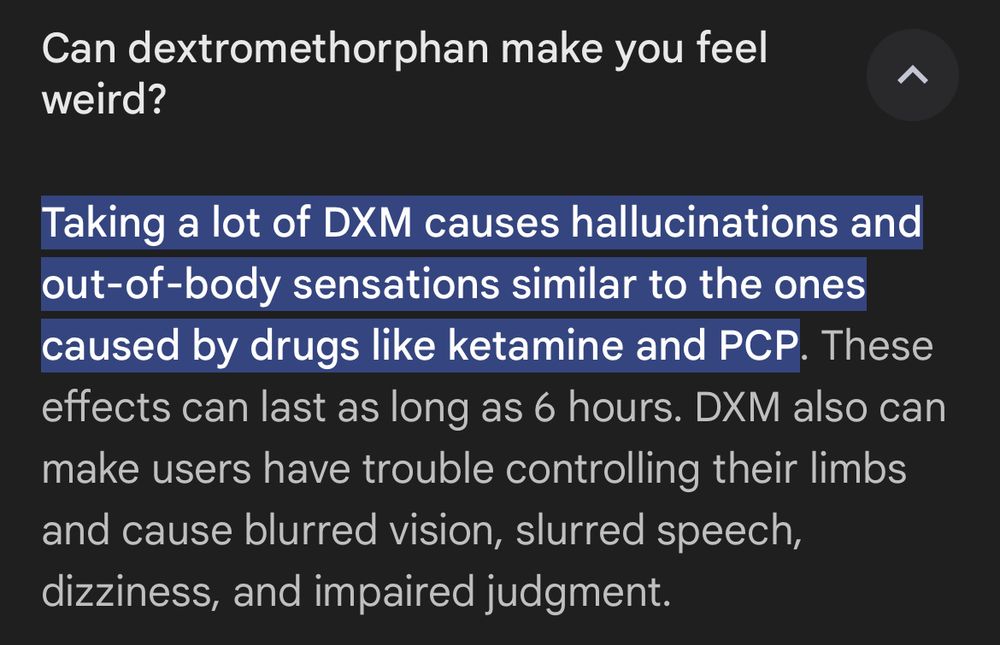 Text that reads: "Can dextromethorphan make you feel weird?
Taking a lot of DXM causes hallucinations and out-of-body sensations similar to the ones caused by drugs like ketamine and PCP. These effects can last as long as 6 hours. DXM also can make users have trouble controlling their limbs and cause blurred vision, slurred speech, dizziness, and impaired judgment."