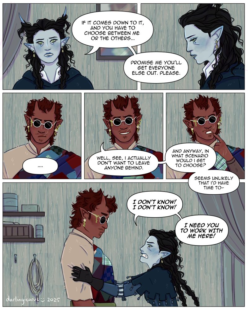 A short comic depicting a conversation between Elodie and Max, two D&D characters. The first panel shows Elodie, a blue-skinned tiefling woman with green eyes and long curly black hair twisted around her horns. She looks beseechingly off-screen, saying "If it comes down do it, and you have to choose between me or the others...". The next panel shows Elodie looking down somberly, saying "Promise me you'll get everyone else out. Please." The next row of panels depict Max, a tall red-skinned fiend who looks like a tiefling. He has dark red hair styled in a messy mullet and is wearing a patchwork robe and sunglasses that completely hide his eyes. In the first panel on this row Max looks serious, his speech bubble reading only "...". The second panel shows Max smiling tautly, saying "Well, see, I actually don't want to leave anyone behind." The next panel shows him tapping his chin thoughtfully, saying "And anyway, in what scenario would I get to choose? Seems unlikely that I'd have time to-" The final panel of the comic is an animated shot of the two characters in which Elodie shakes Max aggressively, saying "I don't know! I don't know! I need you to work with me here!" through gritted teeth. Max appears to be accepting his fate as a temporary ragdoll.