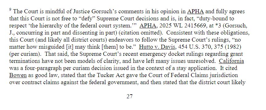 Screenshot of footnote 9 on page 27 of document 238 in the Harvard v HHS Case 1:25-cv-11048-ADB saying: The Court is mindful of Justice Gorsuch’s comments in his opinion in APHA and fully agrees that this Court is not free to “defy” Supreme Court decisions and is, in fact, “duty-bound to respect ‘the hierarchy of the federal court system.’” APHA, 2025 WL 2415669, at *3 (Gorsuch, J., concurring in part and dissenting in part) (citation omitted). Consistent with these obligations, this Court (and likely all district courts) endeavors to follow the Supreme Court’s rulings, “no matter how misguided [it] may think [them] to be.” Hutto v. Davis, 454 U.S. 370, 375 (1982) (per curiam). That said, the Supreme Court’s recent emergency docket rulings regarding grant terminations have not been models of clarity, and have left many issues unresolved. California was a four-paragraph per curiam decision issued in the context of a stay application. It cited Bowen as good law, stated that the Tucker Act gave the Court of Federal Claims jurisdiction over contract claims against the federal government, and then stated that the district court likely (footnote and quote continues on next page - here as alt text of next image)