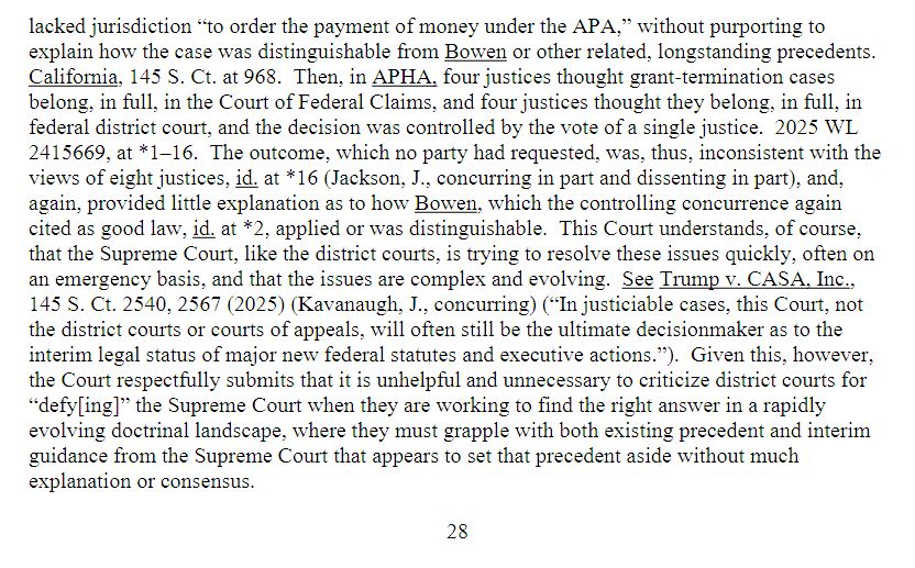 Screenshot of footnote 9 of page 27 which is continuing on page 28 of document 238 in the Harvard v HHS Case 1:25-cv-11048-ADB saying:acked jurisdiction “to order the payment of money under the APA,” without purporting to explain how the case was distinguishable from Bowen or other related, longstanding precedents. California, 145 S. Ct. at 968. Then, in APHA, four justices thought grant-termination cases belong, in full, in the Court of Federal Claims, and four justices thought they belong, in full, in federal district court, and the decision was controlled by the vote of a single justice. 2025 WL 2415669, at *1–16. The outcome, which no party had requested, was, thus, inconsistent with the views of eight justices, id. at *16 (Jackson, J., concurring in part and dissenting in part), and, again, provided little explanation as to how Bowen, which the controlling concurrence again cited as good law, id. at *2, applied or was distinguishable. This Court understands, of course, that the Supreme Court, like the district courts, is trying to resolve these issues quickly, often on an emergency basis, and that the issues are complex and evolving. See Trump v. CASA, Inc., 145 S. Ct. 2540, 2567 (2025) (Kavanaugh, J., concurring) (“In justiciable cases, this Court, not the district courts or courts of appeals, will often still be the ultimate decisionmaker as to the interim legal status of major new federal statutes and executive actions.”). Given this, however, the Court respectfully submits that it is unhelpful and unnecessary to criticize district courts for “defy[ing]” the Supreme Court when they are working to find the right answer in a rapidly evolving doctrinal landscape, where they must grapple with both existing precedent and interim guidance from the Supreme Court that appears to set that precedent aside without much explanation or consensus. End footnote. Final sentence of footnote starting 