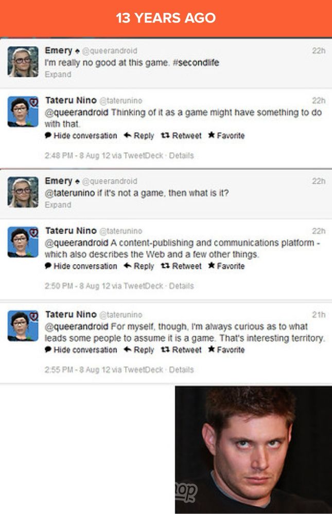 timehop image from 13 years ago 

me: I'm really no good at this game. #/secondlife 

Tateru Nino: Thinking of it as a game might have something to do with that.

me: if it's not a game, then what is it?

Tateru Nino: A content-publishing and communications platform - which also describes the Web and a few other things. 

Tateru Nino: For myselt, though, I'm always curious as to what leads some people to assume it is a game. That's interesting territory.