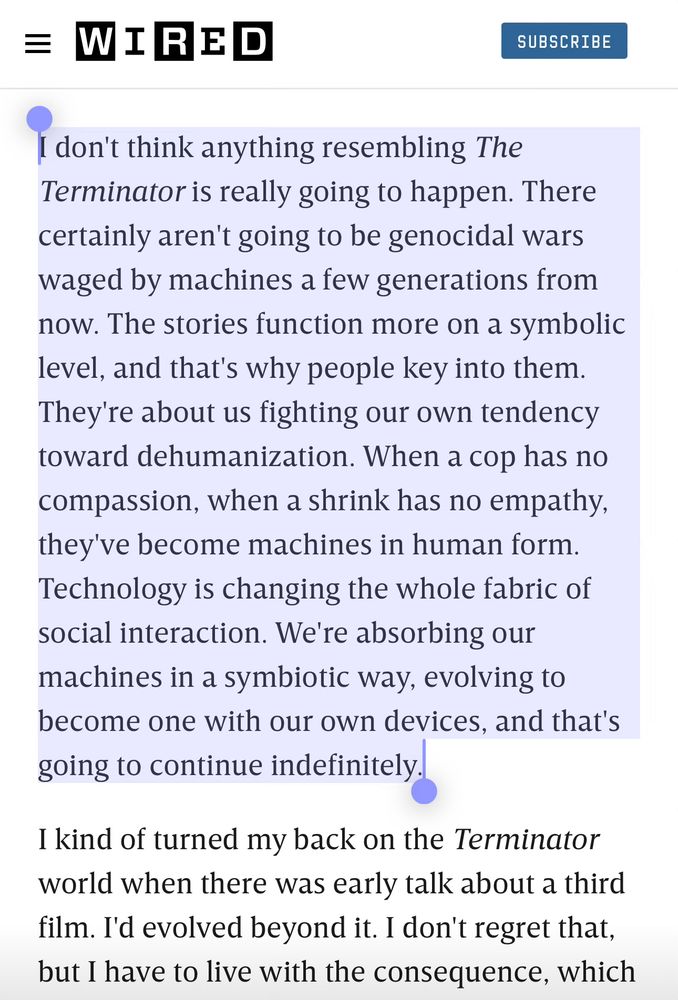 Quote from wired article:
I don't think anything resembling The Terminator is really going to happen. There certainly aren't going to be genocidal wars waged by machines a few generations from now. The stories function more on a symbolic level, and that's why people key into them.
They're about us fighting our own tendency toward dehumanization. When a cop has no compassion, when a shrink has no empathy, they've become machines in human form.
Technology is changing the whole fabric of social interaction. We're absorbing our machines in a symbiotic way, evolving to become one with our own devices, and that's going to continue indefinitely.