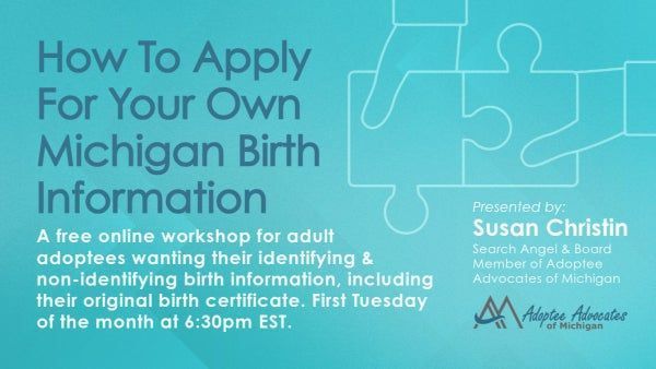 **HOW TO APPLY FOR YOUR MICHIGAN BIRTH INFORMATION** **ADOPTEE WORKSHOP** This online workshop is designed for Michigan Adult Adoptees who are struggling to navigate the p