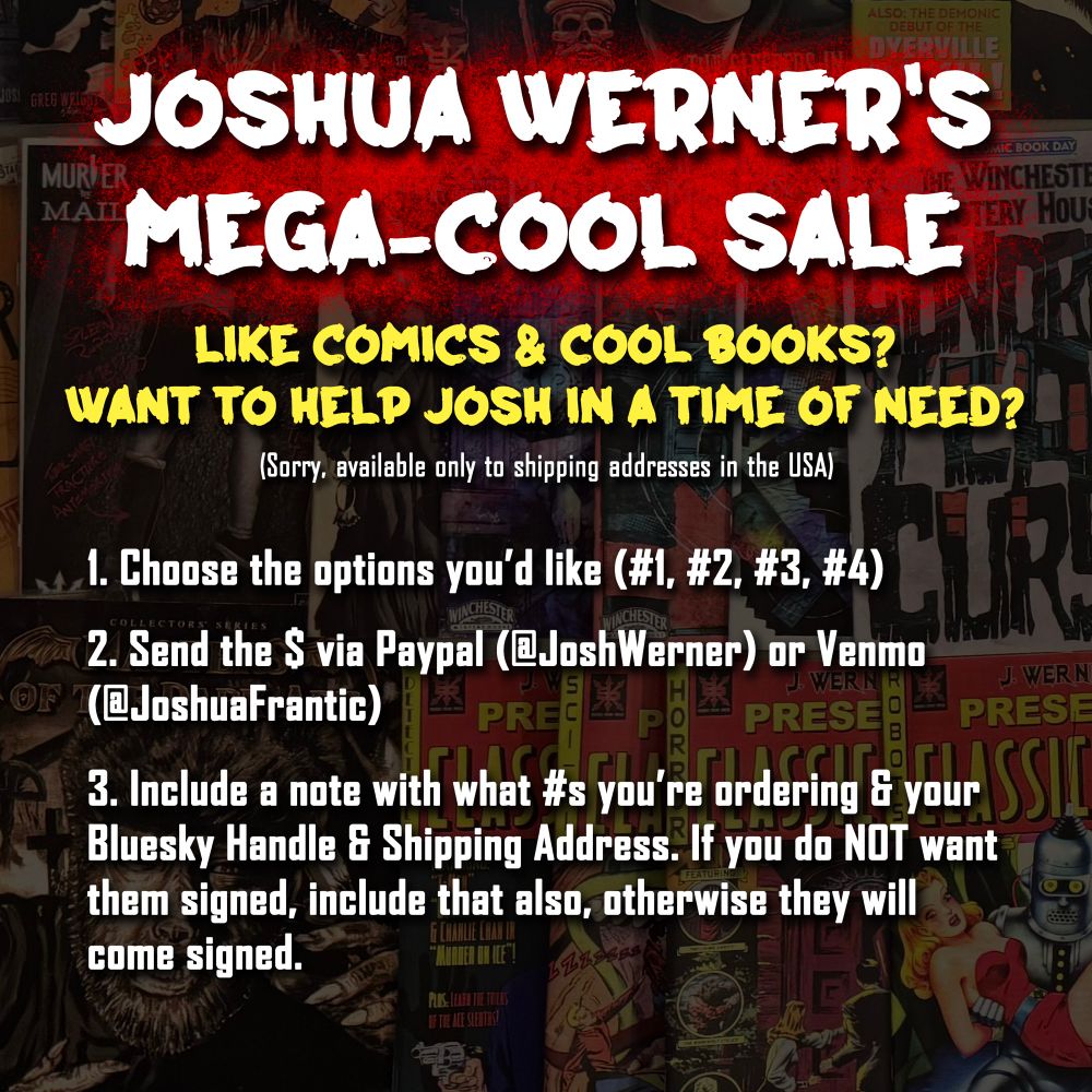 A graphic with the following text:
JOSHUA WERNER'S MEGA-COOL SALE
LIKE COMICS & COOL BOOKS?
WANT TO HELP JOSH IN A TIME OF NEED?
(Sorry, available only to shipping addresses in the USA)
1. Choose the options you'd like (#1, #2, #3, #4)
2. Send the $ via Paypal (@JoshWerner) or Venmo (@JoshuaFrantic)
3. Include a note with what #s you're ordering and your Bluesky Handle & Shipping Address. If you do NOT want them signed, include that also, otherwise they will come signed.