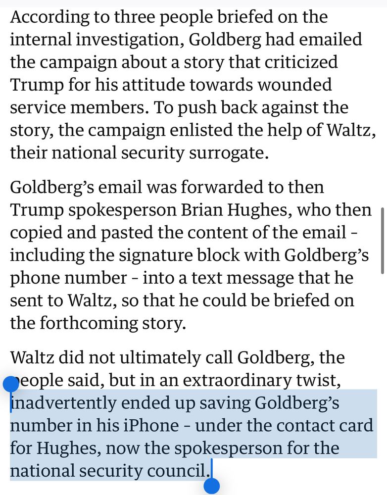 According to three people briefed on the internal investigation, Goldberg had emailed the campaign about a story that criticized Trump for his attitude towards wounded service members. To push back against the story, the campaign enlisted the help of Waltz, their national security surrogate.

Goldberg’s email was forwarded to then Trump spokesperson Brian Hughes, who then copied and pasted the content of the email – including the signature block with Goldberg’s phone number – into a text message that he sent to Waltz, so that he could be briefed on the forthcoming story.

Waltz did not ultimately call Goldberg, the people said, but in an extraordinary twist, inadvertently ended up saving Goldberg’s number in his iPhone – under the contact card for Hughes, now the spokesperson for the national security council.