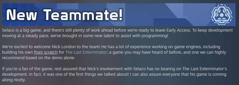 Screenshot of Selaco update notes, which reads:

New Teammate!

Selaco is a big game, and there’s still plenty of work ahead before we’re ready to leave Early Access. To keep development moving at a steady pace, we’ve brought in some new talent to assist with programming!

We’re excited to welcome Nick London to the team! He has a lot of experience working on game engines, including building his own from scratch for The Last Exterminator; a game you may have heard of before, and one we can highly recommend based on the demo alone.

If you're a fan of the game, rest assured that Nick's involvement with Selaco has no bearing on The Last Exterminator's development. In fact, it was one of the first things we talked about! I can also assure everyone that his game is coming along nicely.